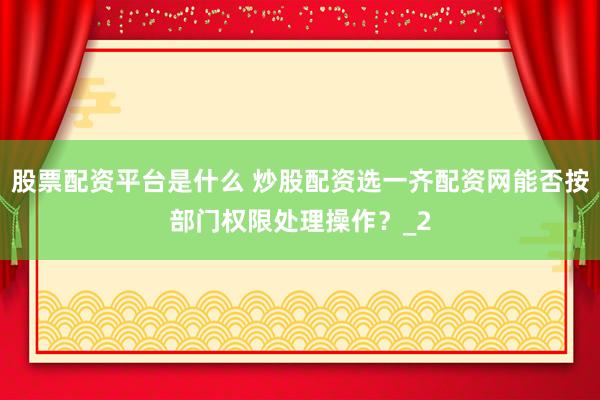 股票配资平台是什么 炒股配资选一齐配资网能否按部门权限处理操作？_2
