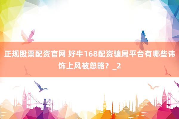 正规股票配资官网 好牛168配资骗局平台有哪些讳饰上风被忽略？_2