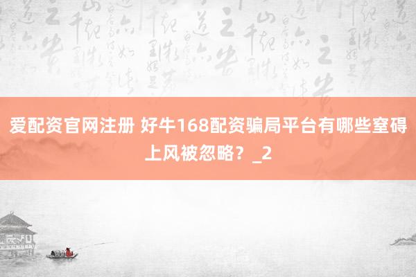爱配资官网注册 好牛168配资骗局平台有哪些窒碍上风被忽略？_2