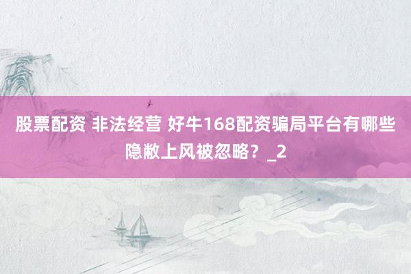 股票配资 非法经营 好牛168配资骗局平台有哪些隐敝上风被忽略？_2