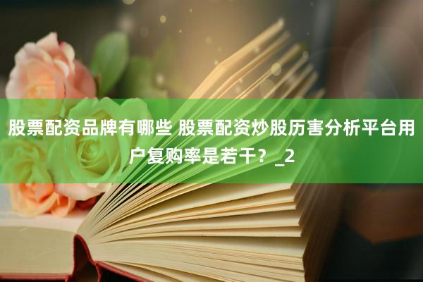 股票配资品牌有哪些 股票配资炒股历害分析平台用户复购率是若干？_2