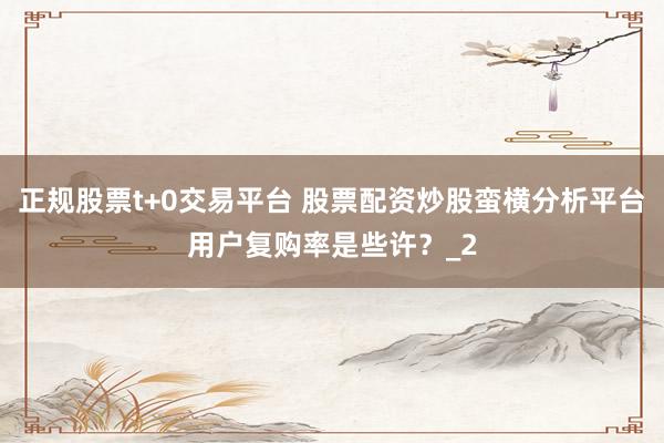 正规股票t+0交易平台 股票配资炒股蛮横分析平台用户复购率是些许？_2
