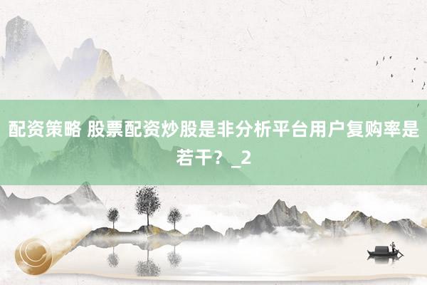 配资策略 股票配资炒股是非分析平台用户复购率是若干？_2