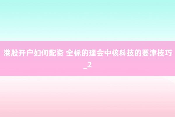 港股开户如何配资 全标的理会中核科技的要津技巧_2