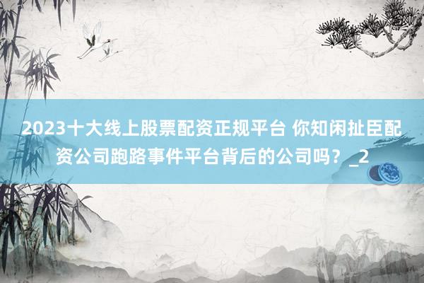 2023十大线上股票配资正规平台 你知闲扯臣配资公司跑路事件平台背后的公司吗？_2