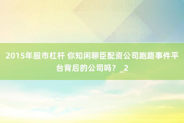 2015年股市杠杆 你知闲聊臣配资公司跑路事件平台背后的公司吗？_2