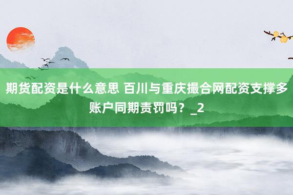 期货配资是什么意思 百川与重庆撮合网配资支撑多账户同期责罚吗？_2