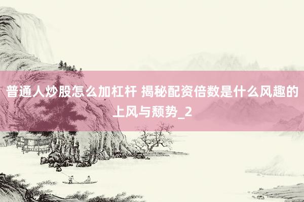 普通人炒股怎么加杠杆 揭秘配资倍数是什么风趣的上风与颓势_2