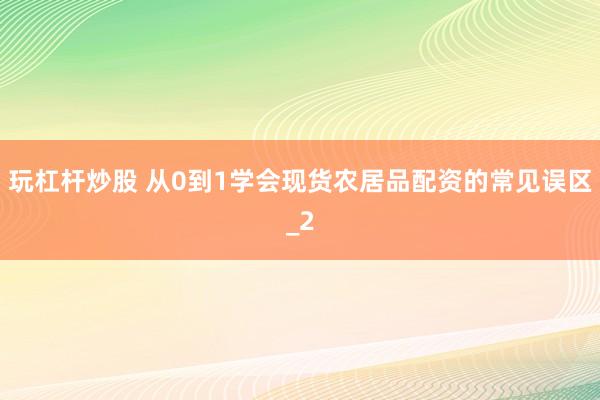 玩杠杆炒股 从0到1学会现货农居品配资的常见误区_2