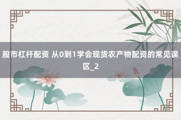 股市杠杆配资 从0到1学会现货农产物配资的常见误区_2