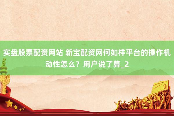 实盘股票配资网站 新宝配资网何如样平台的操作机动性怎么？用户说了算_2