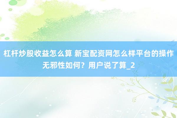 杠杆炒股收益怎么算 新宝配资网怎么样平台的操作无邪性如何？用户说了算_2