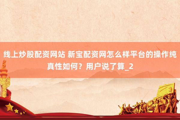 线上炒股配资网站 新宝配资网怎么样平台的操作纯真性如何？用户说了算_2
