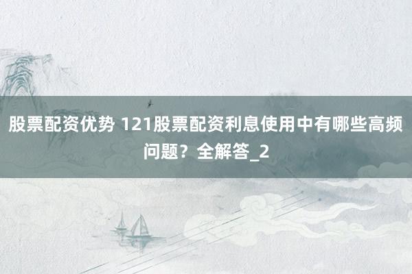 股票配资优势 121股票配资利息使用中有哪些高频问题？全解答_2