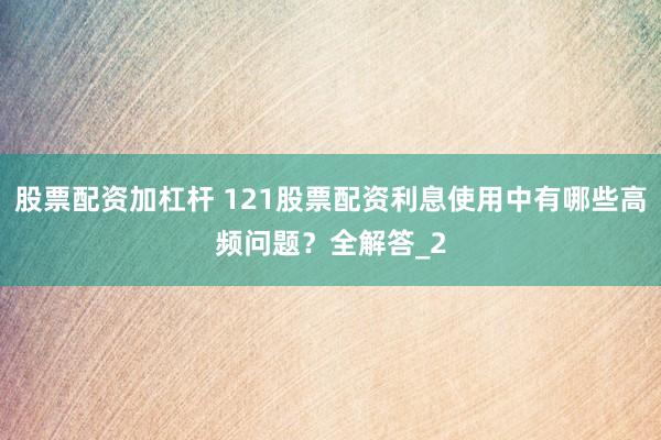 股票配资加杠杆 121股票配资利息使用中有哪些高频问题？全解答_2