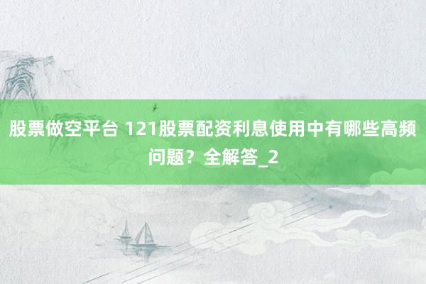 股票做空平台 121股票配资利息使用中有哪些高频问题？全解答_2