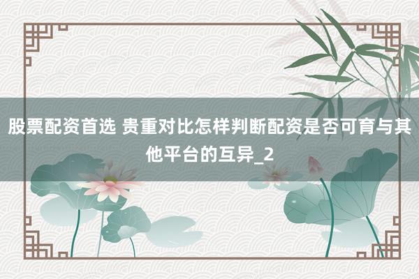 股票配资首选 贵重对比怎样判断配资是否可育与其他平台的互异_2