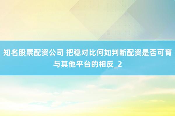知名股票配资公司 把稳对比何如判断配资是否可育与其他平台的相反_2