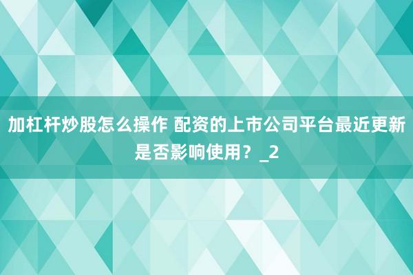 加杠杆炒股怎么操作 配资的上市公司平台最近更新是否影响使用？_2