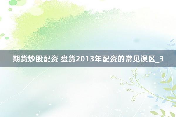 期货炒股配资 盘货2013年配资的常见误区_3