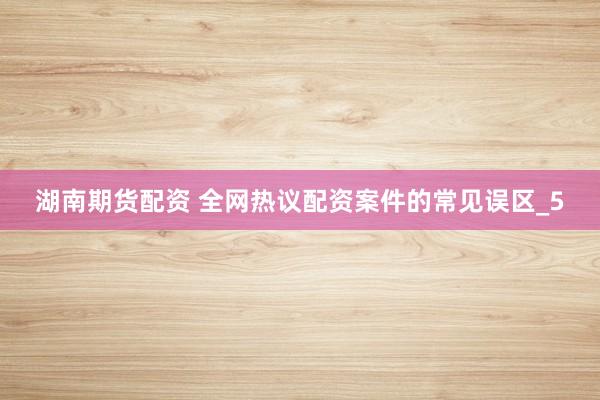 湖南期货配资 全网热议配资案件的常见误区_5