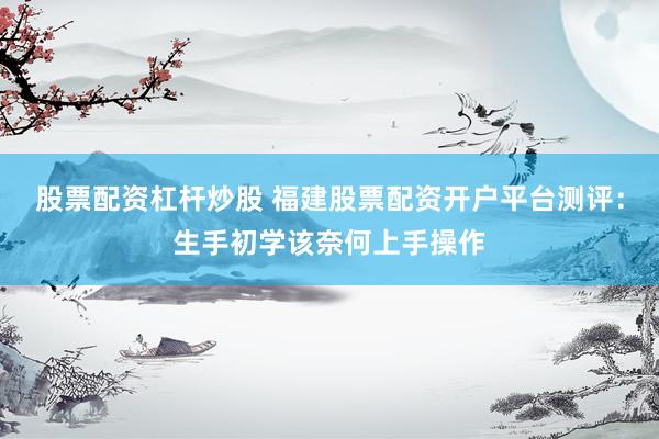 股票配资杠杆炒股 福建股票配资开户平台测评：生手初学该奈何上手操作
