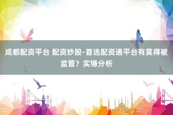 成都配资平台 配资炒股-首选配资通平台有莫得被监管？实锤分析