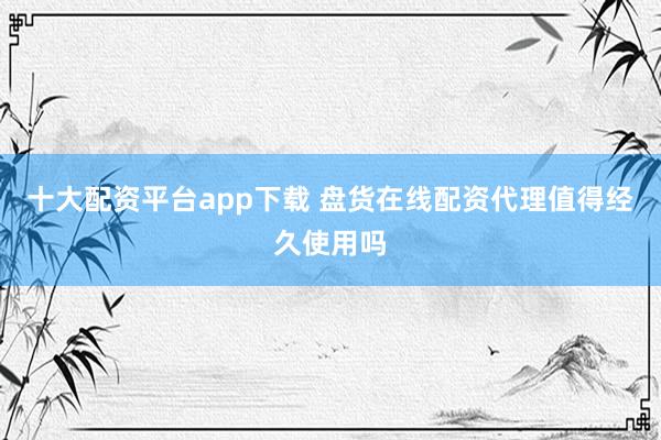 十大配资平台app下载 盘货在线配资代理值得经久使用吗