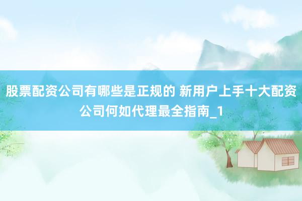 股票配资公司有哪些是正规的 新用户上手十大配资公司何如代理最全指南_1