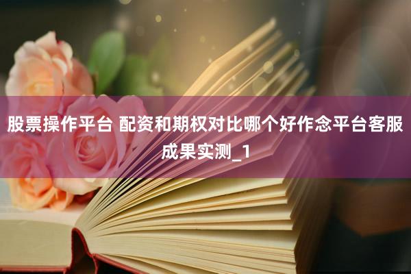 股票操作平台 配资和期权对比哪个好作念平台客服成果实测_1