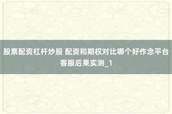 股票配资杠杆炒股 配资和期权对比哪个好作念平台客服后果实测_1