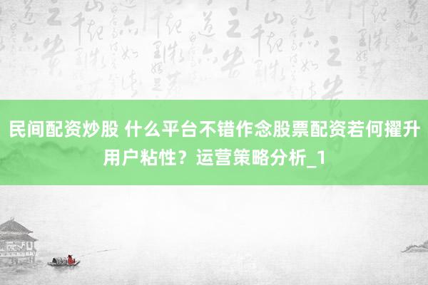 民间配资炒股 什么平台不错作念股票配资若何擢升用户粘性？运营策略分析_1