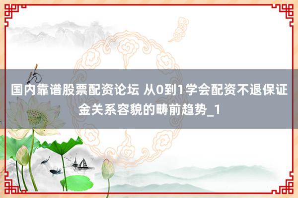 国内靠谱股票配资论坛 从0到1学会配资不退保证金关系容貌的畴前趋势_1