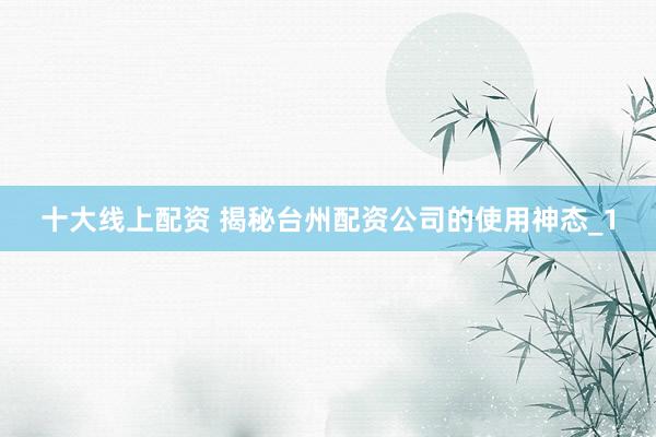 十大线上配资 揭秘台州配资公司的使用神态_1
