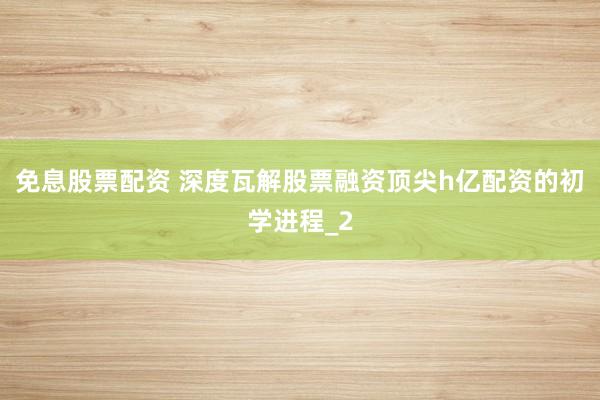 免息股票配资 深度瓦解股票融资顶尖h亿配资的初学进程_2