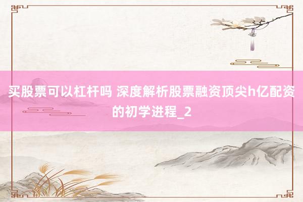 买股票可以杠杆吗 深度解析股票融资顶尖h亿配资的初学进程_2