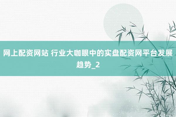网上配资网站 行业大咖眼中的实盘配资网平台发展趋势_2