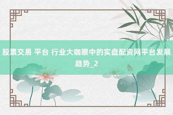 股票交易 平台 行业大咖眼中的实盘配资网平台发展趋势_2