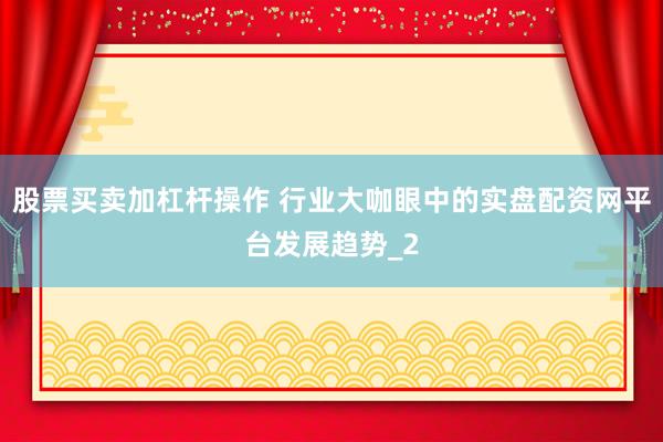 股票买卖加杠杆操作 行业大咖眼中的实盘配资网平台发展趋势_2