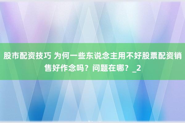 股市配资技巧 为何一些东说念主用不好股票配资销售好作念吗？问题在哪？_2