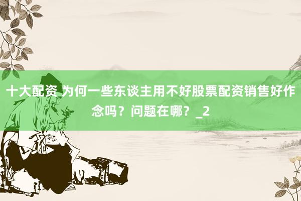 十大配资 为何一些东谈主用不好股票配资销售好作念吗？问题在哪？_2