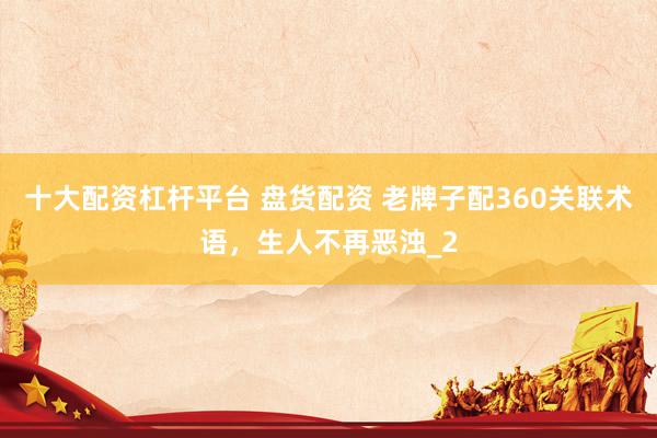 十大配资杠杆平台 盘货配资 老牌子配360关联术语，生人不再恶浊_2