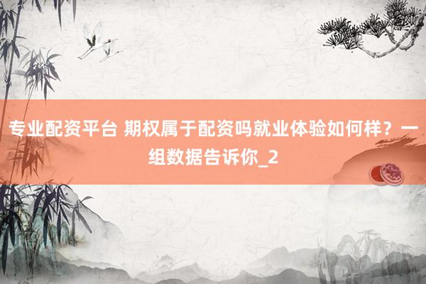 专业配资平台 期权属于配资吗就业体验如何样？一组数据告诉你_2