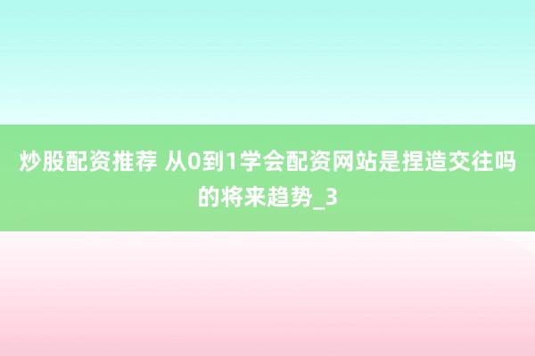 炒股配资推荐 从0到1学会配资网站是捏造交往吗的将来趋势_3