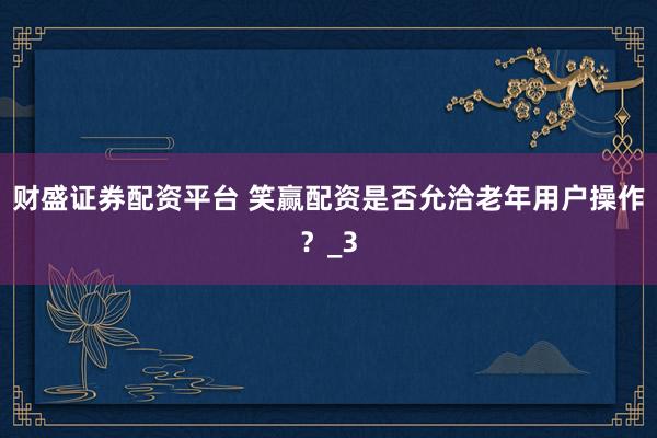 财盛证券配资平台 笑赢配资是否允洽老年用户操作？_3