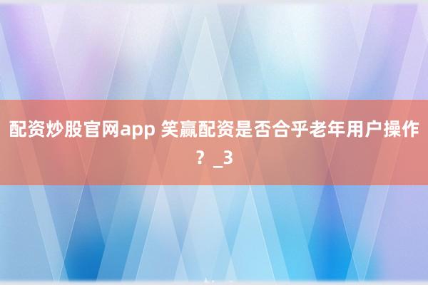 配资炒股官网app 笑赢配资是否合乎老年用户操作？_3