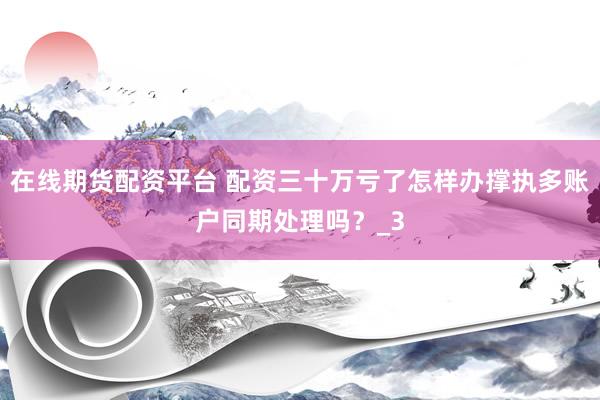 在线期货配资平台 配资三十万亏了怎样办撑执多账户同期处理吗？_3