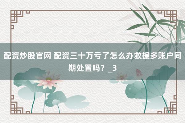 配资炒股官网 配资三十万亏了怎么办救援多账户同期处置吗？_3