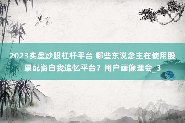 2023实盘炒股杠杆平台 哪些东说念主在使用股票配资自我追忆平台？用户画像理会_3