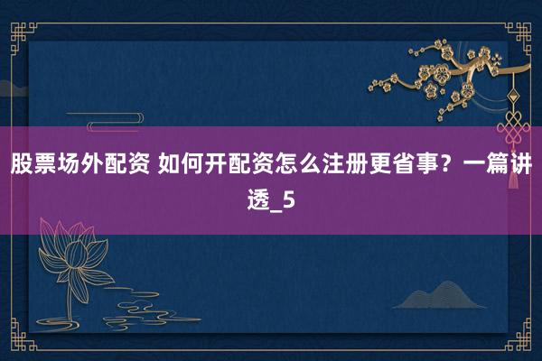 股票场外配资 如何开配资怎么注册更省事？一篇讲透_5